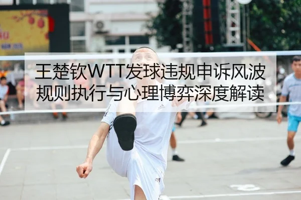 王楚钦WTT发球违规申诉风波 规则执行与心理博弈深度解读