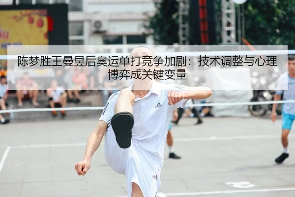 陈梦胜王曼昱后奥运单打竞争加剧：技术调整与心理博弈成关键变量